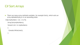 C# Sort Arrays
 There are many array methods available, for example Sort(), which sorts an
array alphabetically or in an ascending order:
int[] myNumbers = {5, 1, 8, 9};
Array.Sort(myNumbers);
foreach (int i in myNumbers)
{
Console.WriteLine(i);
}
 