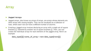 Array
 Jagged Arrays
 Jagged arrays, also known as arrays of arrays, are arrays whose elements are
other arrays with varying lengths. They can be visualized as a collection of
rows, where each row can have a different number of columns.
 Creating a jagged array involves declaring an array with a single set of square
brackets [], followed by another set of square brackets []. Then, you can
create the individual arrays for each element of the jagged array. Here’s an
example
data_type[][] name_of_array = new data_type[rows][]
 