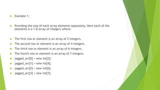  Example 1:
 Providing the size of each array elements separately. Here each of the
elements is a 1-D array of integers where:
 The first row or element is an array of 2 integers.
 The second row or element is an array of 4 integers.
 The third row or element is an array of 6 integers.
 The fourth row or element is an array of 7 integers.
 jagged_arr[0] = new int[2];
 jagged_arr[1] = new int[4];
 jagged_arr[2] = new int[6];
 jagged_arr[3] = new int[7];
 