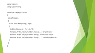 using System;
using System.Linq;
namespace MyApplication
{
class Program
{
static void Main(string[] args)
{
int[] myNumbers = {5, 1, 8, 9};
Console.WriteLine(myNumbers.Max()); // largest value
Console.WriteLine(myNumbers.Min()); // smallest value
Console.WriteLine(myNumbers.Sum()); // sum of myNumbers
}
}
}
 