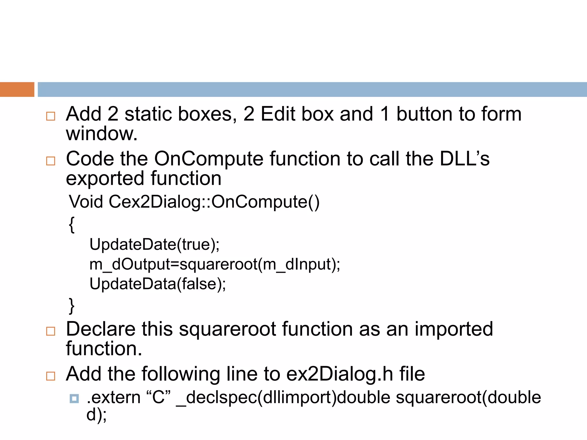  Add 2 static boxes, 2 Edit box and 1 button to form window.  Code the OnCompute function to call the DLL’s exported function Void Cex2Dialog::OnCompute() { UpdateDate(true); m_dOutput=squareroot(m_dInput); UpdateData(false); }  Declare this squareroot function as an imported function.  Add the following line to ex2Dialog.h file  .extern “C” _declspec(dllimport)double squareroot(double d); 