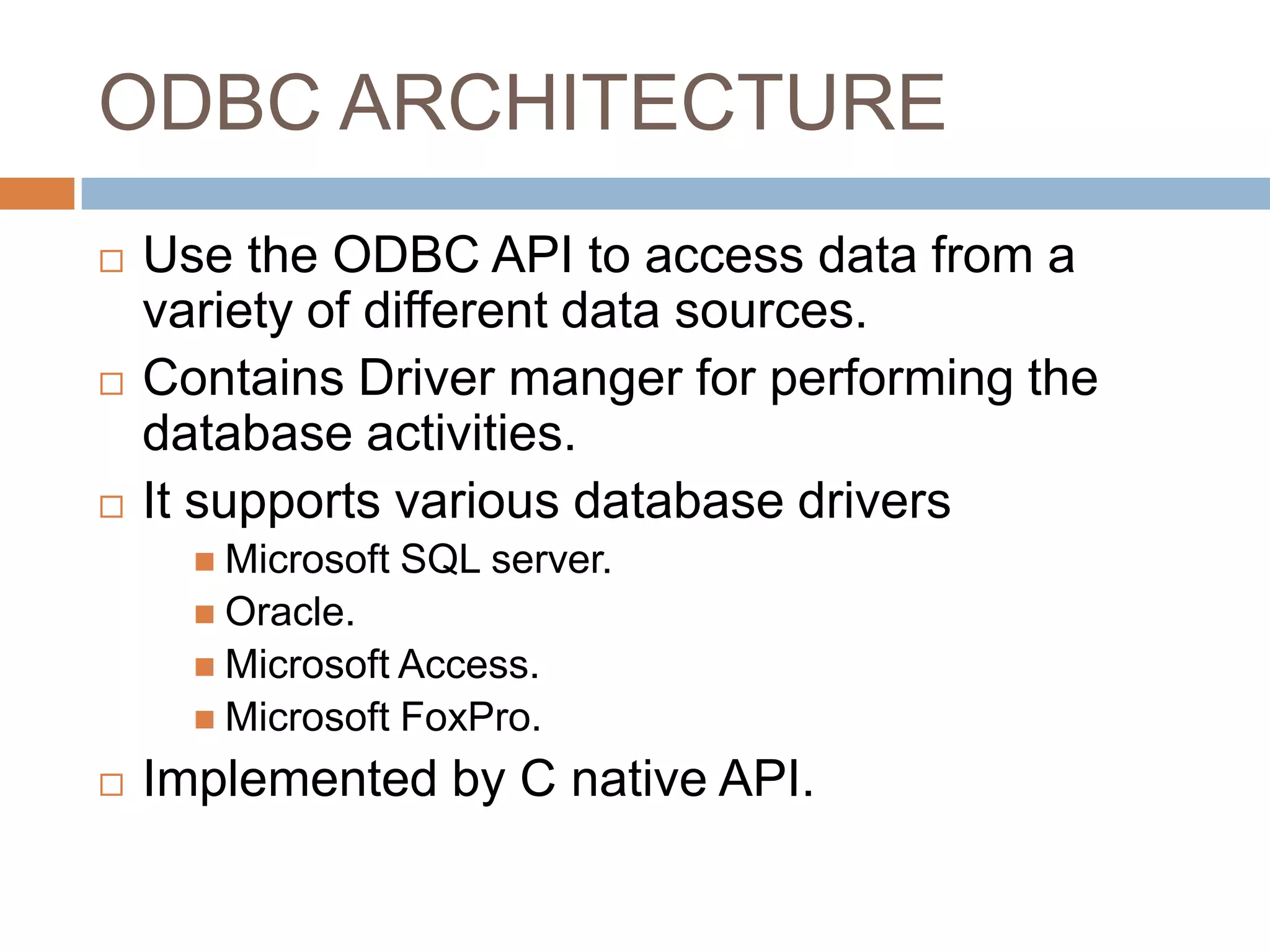 ODBC ARCHITECTURE  Use the ODBC API to access data from a variety of different data sources.  Contains Driver manger for performing the database activities.  It supports various database drivers  Microsoft SQL server.  Oracle.  Microsoft Access.  Microsoft FoxPro.  Implemented by C native API. 