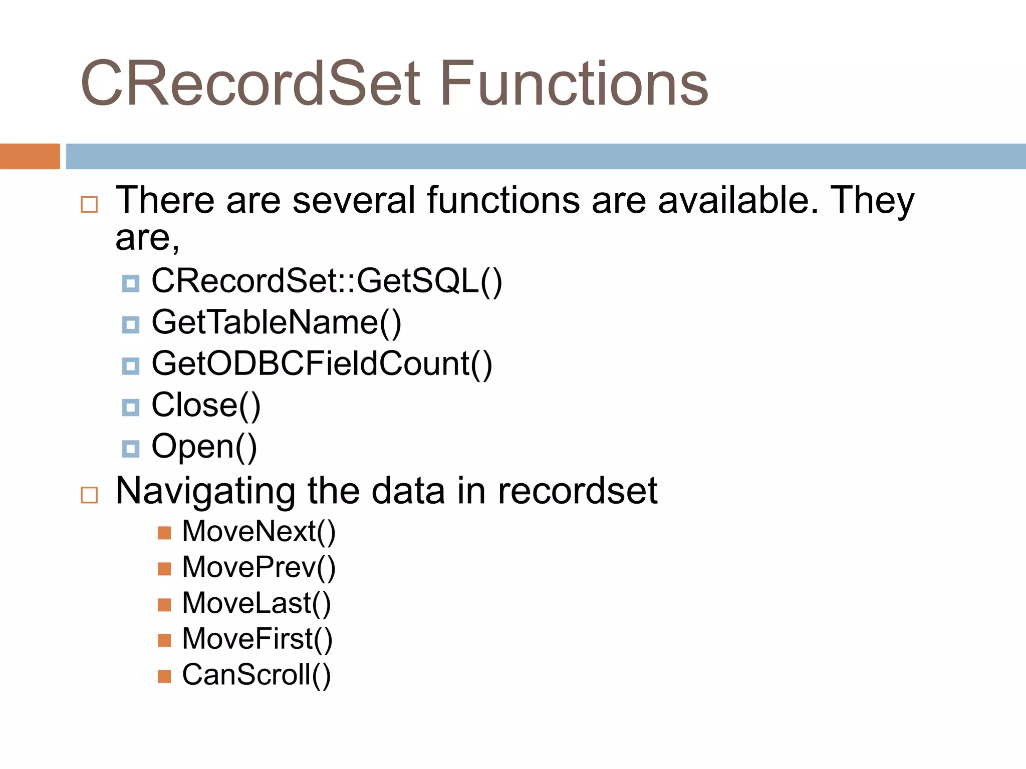 CRecordSet Functions  There are several functions are available. They are,  CRecordSet::GetSQL()  GetTableName()  GetODBCFieldCount()  Close()  Open()  Navigating the data in recordset  MoveNext()  MovePrev()  MoveLast()  MoveFirst()  CanScroll() 