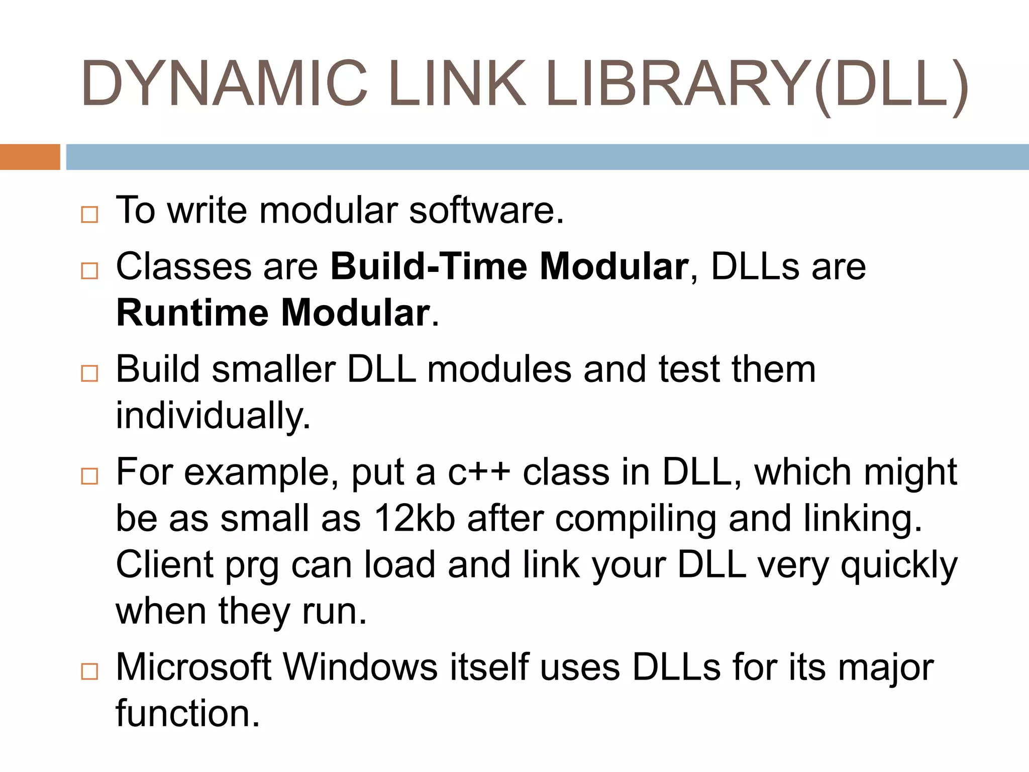 DYNAMIC LINK LIBRARY(DLL)  To write modular software.  Classes are Build-Time Modular, DLLs are Runtime Modular.  Build smaller DLL modules and test them individually.  For example, put a c++ class in DLL, which might be as small as 12kb after compiling and linking. Client prg can load and link your DLL very quickly when they run.  Microsoft Windows itself uses DLLs for its major function. 