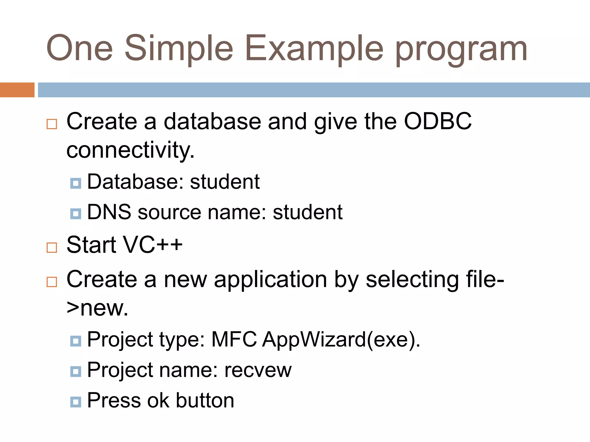 One Simple Example program  Create a database and give the ODBC connectivity.  Database: student  DNS source name: student  Start VC++  Create a new application by selecting file- >new.  Project type: MFC AppWizard(exe).  Project name: recvew  Press ok button 