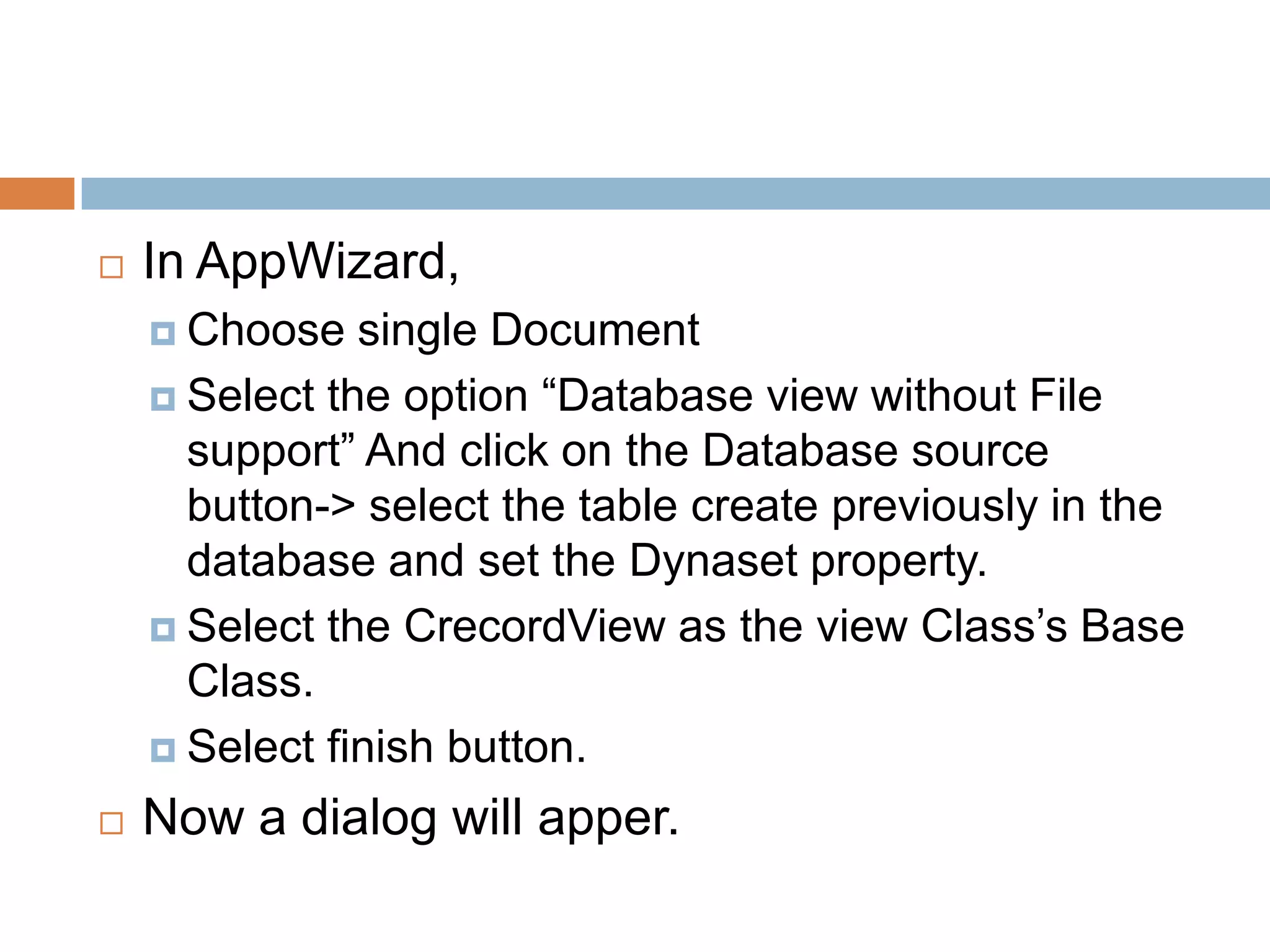  In AppWizard,  Choose single Document  Select the option “Database view without File support” And click on the Database source button-> select the table create previously in the database and set the Dynaset property.  Select the CrecordView as the view Class’s Base Class.  Select finish button.  Now a dialog will apper. 