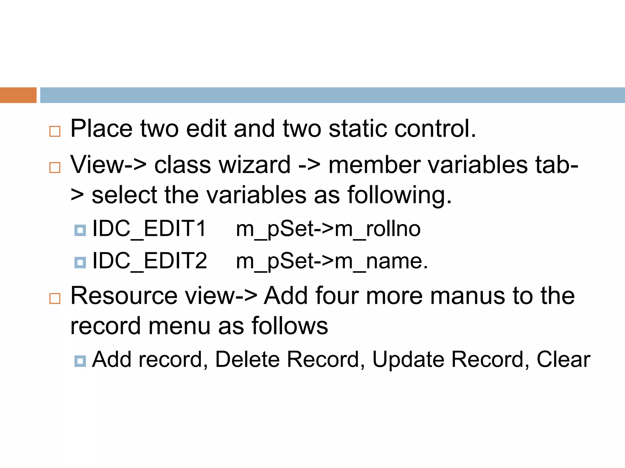  Place two edit and two static control.  View-> class wizard -> member variables tab- > select the variables as following.  IDC_EDIT1 m_pSet->m_rollno  IDC_EDIT2 m_pSet->m_name.  Resource view-> Add four more manus to the record menu as follows  Add record, Delete Record, Update Record, Clear 