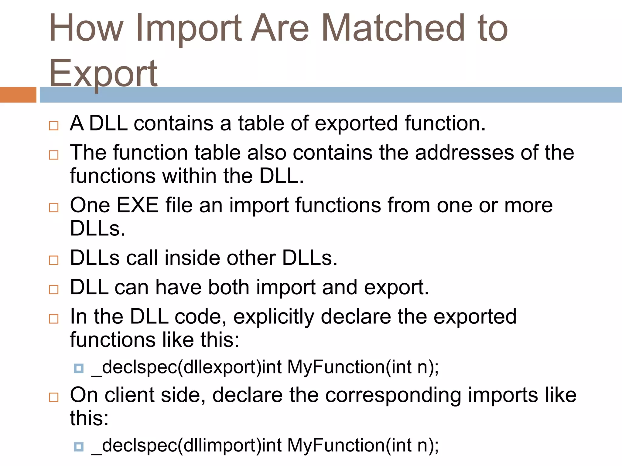 How Import Are Matched to Export  A DLL contains a table of exported function.  The function table also contains the addresses of the functions within the DLL.  One EXE file an import functions from one or more DLLs.  DLLs call inside other DLLs.  DLL can have both import and export.  In the DLL code, explicitly declare the exported functions like this:  _declspec(dllexport)int MyFunction(int n);  On client side, declare the corresponding imports like this:  _declspec(dllimport)int MyFunction(int n); 