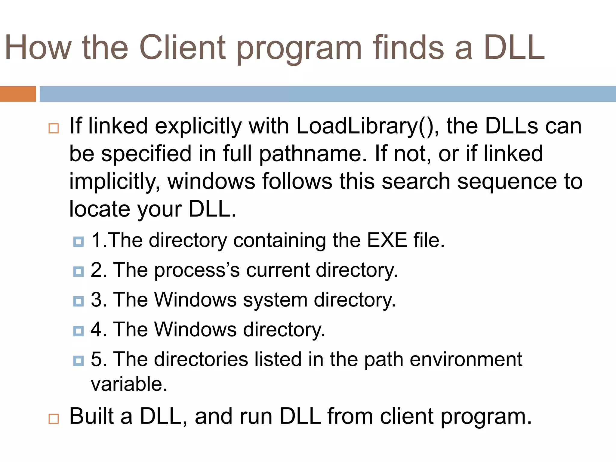 How the Client program finds a DLL  If linked explicitly with LoadLibrary(), the DLLs can be specified in full pathname. If not, or if linked implicitly, windows follows this search sequence to locate your DLL.  1.The directory containing the EXE file.  2. The process’s current directory.  3. The Windows system directory.  4. The Windows directory.  5. The directories listed in the path environment variable.  Built a DLL, and run DLL from client program. 