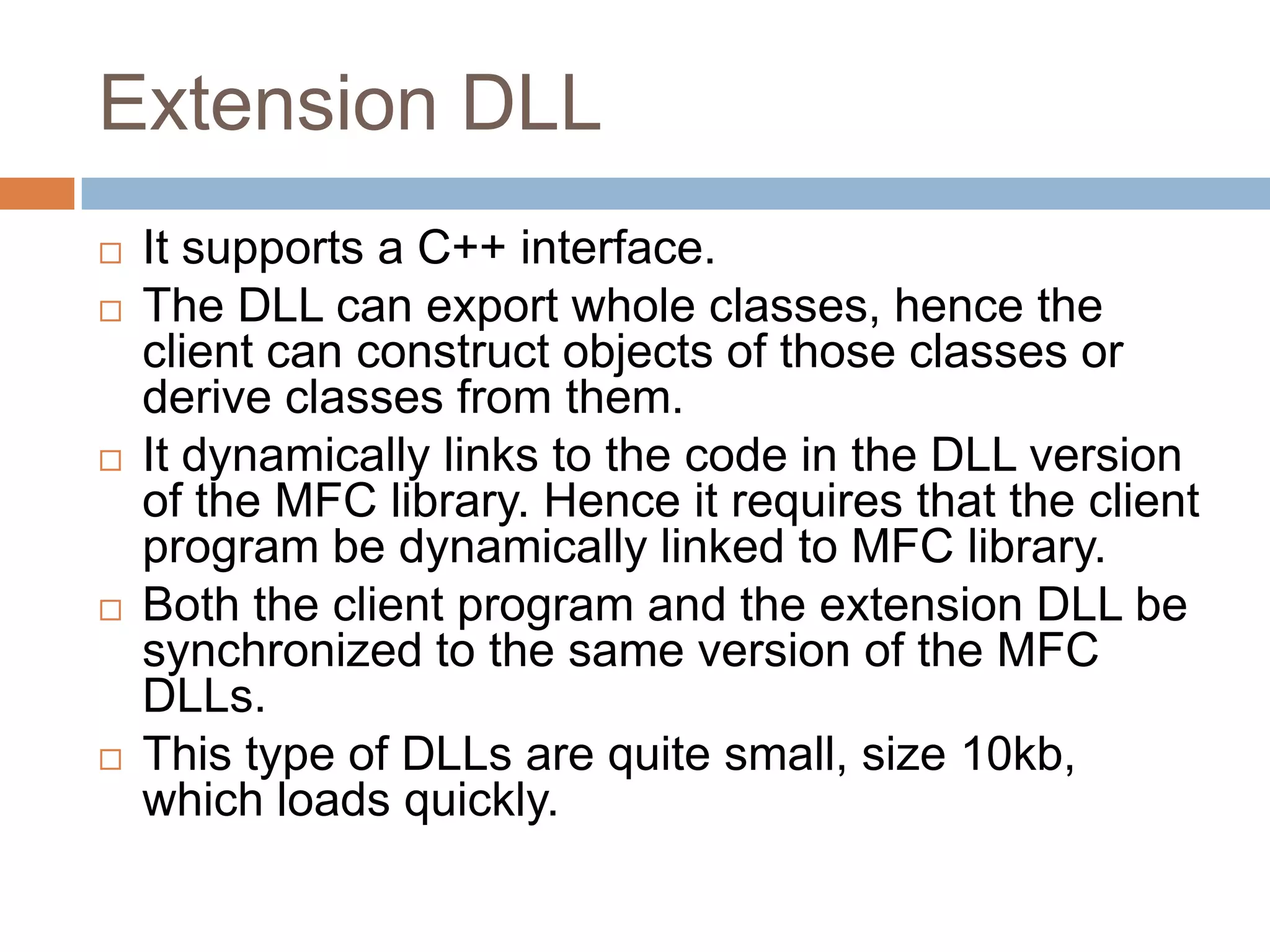Extension DLL  It supports a C++ interface.  The DLL can export whole classes, hence the client can construct objects of those classes or derive classes from them.  It dynamically links to the code in the DLL version of the MFC library. Hence it requires that the client program be dynamically linked to MFC library.  Both the client program and the extension DLL be synchronized to the same version of the MFC DLLs.  This type of DLLs are quite small, size 10kb, which loads quickly. 