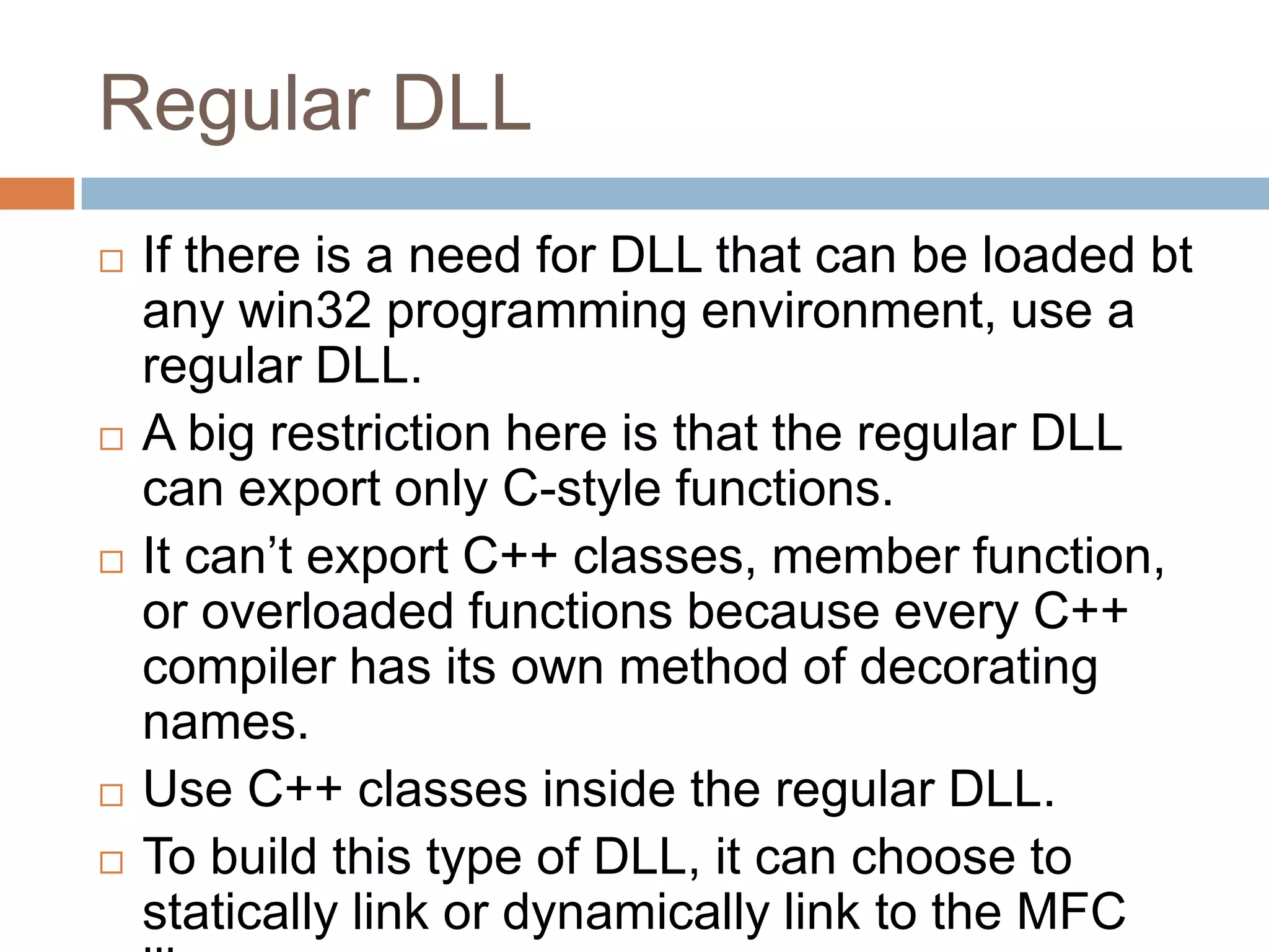 Regular DLL  If there is a need for DLL that can be loaded bt any win32 programming environment, use a regular DLL.  A big restriction here is that the regular DLL can export only C-style functions.  It can’t export C++ classes, member function, or overloaded functions because every C++ compiler has its own method of decorating names.  Use C++ classes inside the regular DLL.  To build this type of DLL, it can choose to statically link or dynamically link to the MFC 