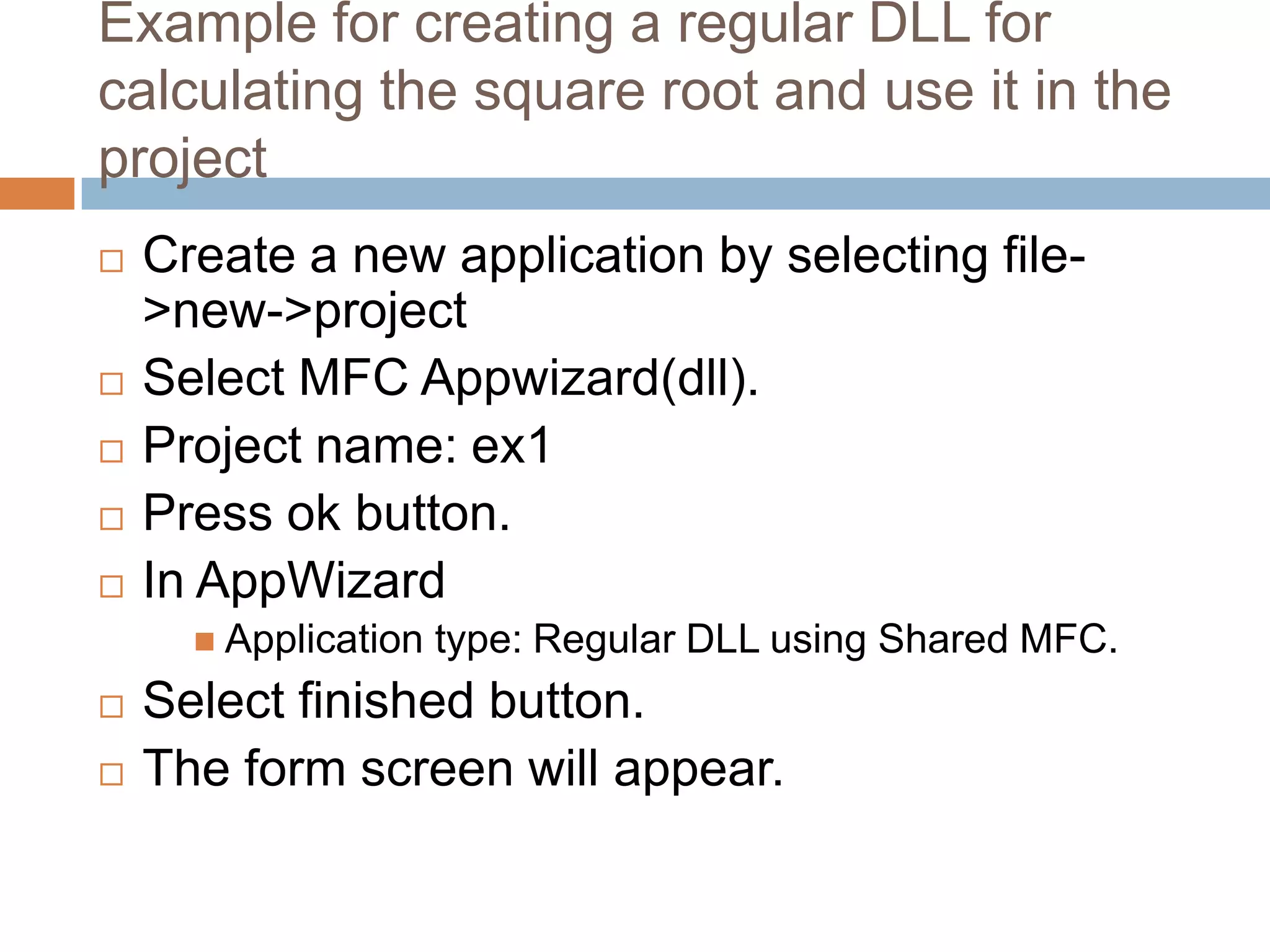 Example for creating a regular DLL for calculating the square root and use it in the project  Create a new application by selecting file- >new->project  Select MFC Appwizard(dll).  Project name: ex1  Press ok button.  In AppWizard  Application type: Regular DLL using Shared MFC.  Select finished button.  The form screen will appear. 