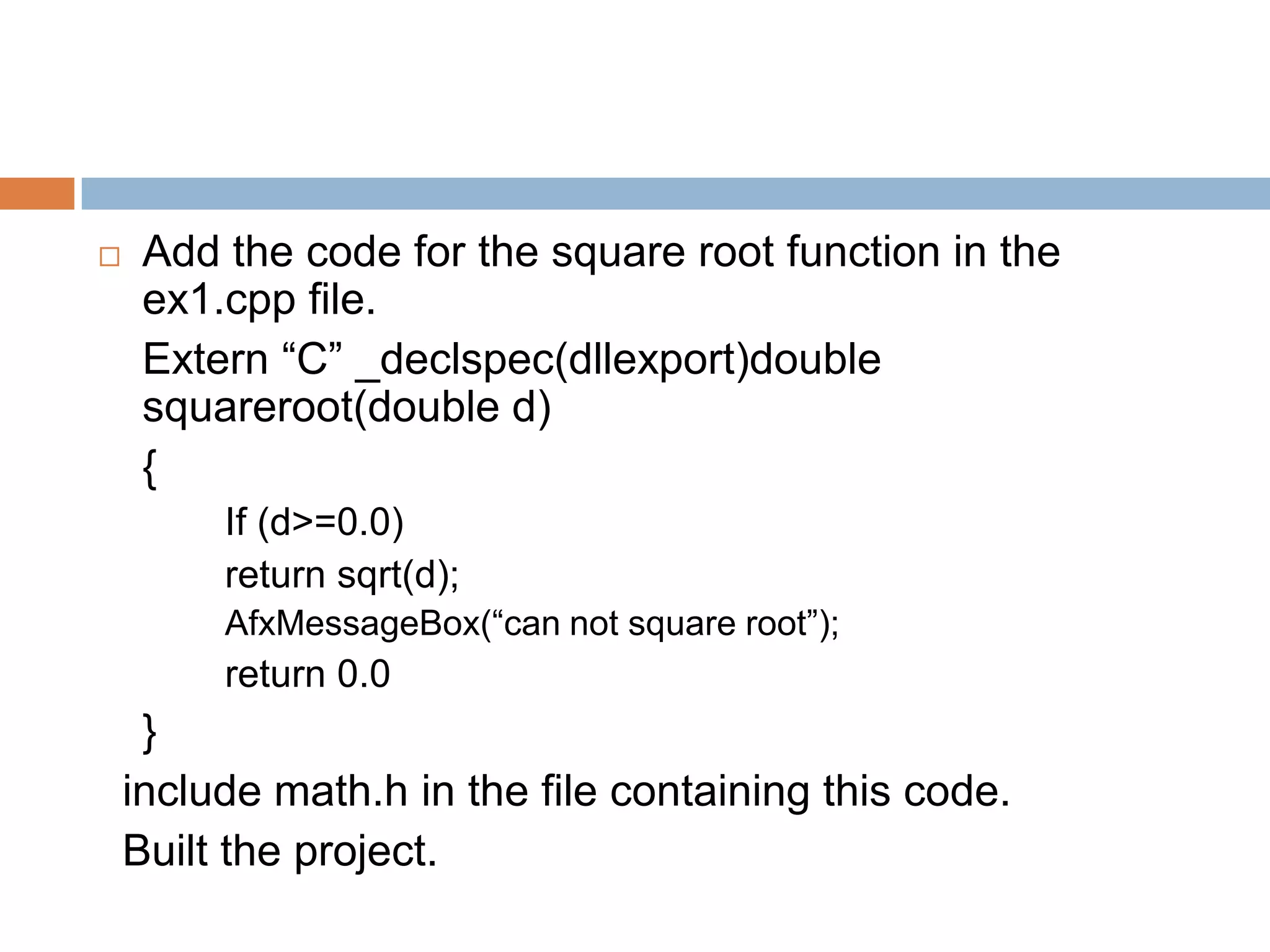  Add the code for the square root function in the ex1.cpp file. Extern “C” _declspec(dllexport)double squareroot(double d) { If (d>=0.0) return sqrt(d); AfxMessageBox(“can not square root”); return 0.0 } include math.h in the file containing this code. Built the project. 