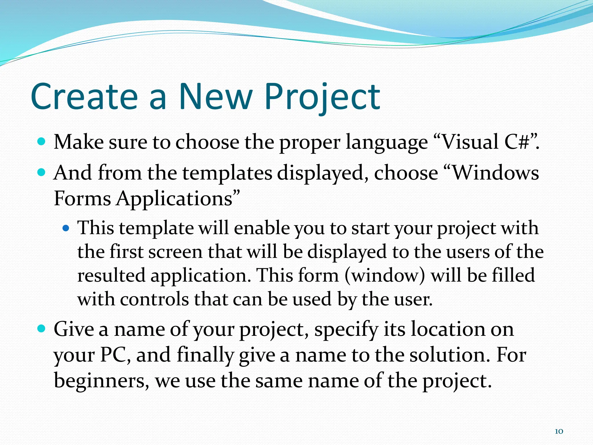 Create a New Project
 Make sure to choose the proper language “Visual C#”.
 And from the templates displayed, choose “Windows
Forms Applications”
 This template will enable you to start your project with
the first screen that will be displayed to the users of the
resulted application. This form (window) will be filled
with controls that can be used by the user.
 Give a name of your project, specify its location on
your PC, and finally give a name to the solution. For
beginners, we use the same name of the project.
10
 