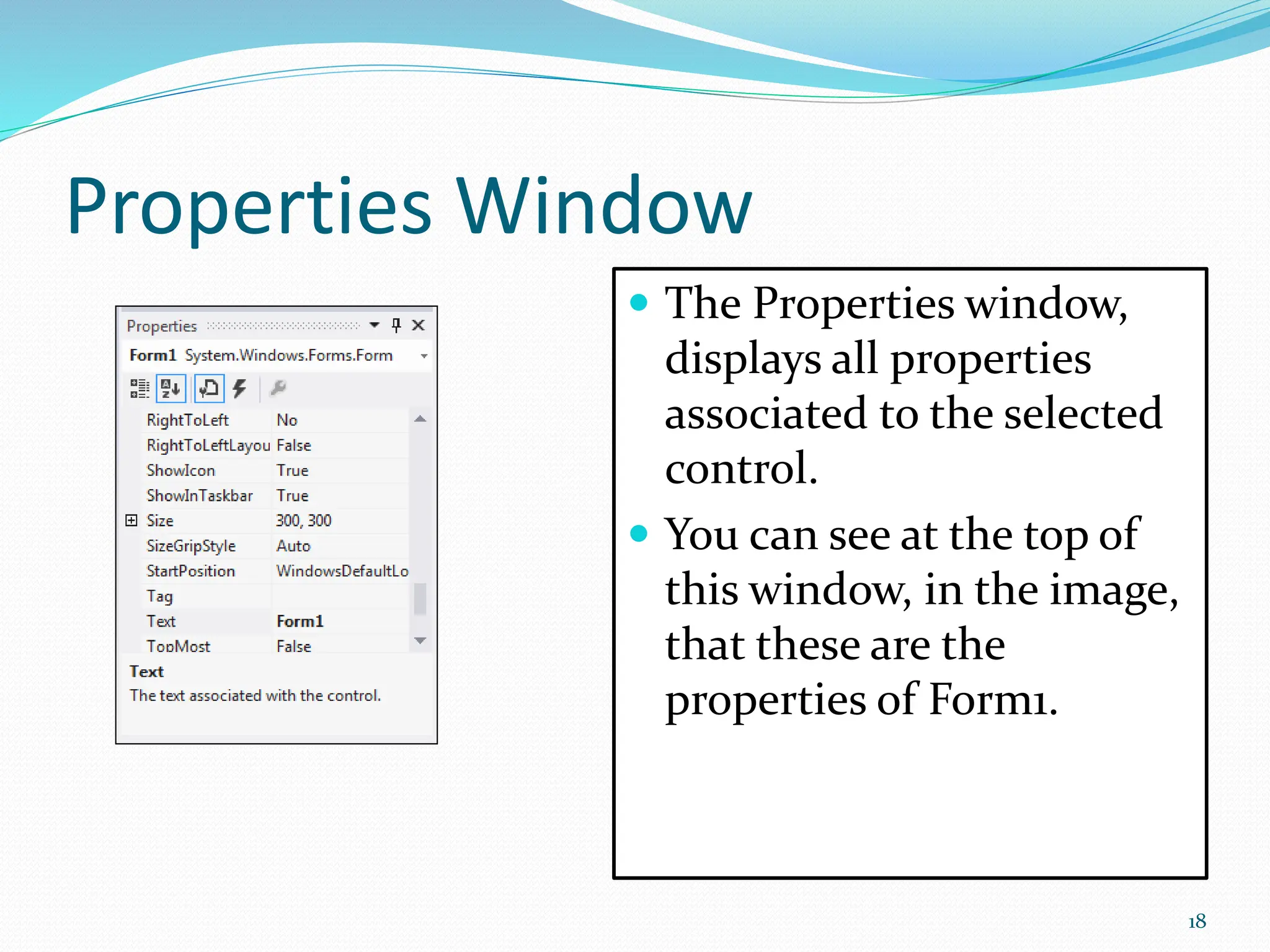 Properties Window
 The Properties window,
displays all properties
associated to the selected
control.
 You can see at the top of
this window, in the image,
that these are the
properties of Form1.
18
 