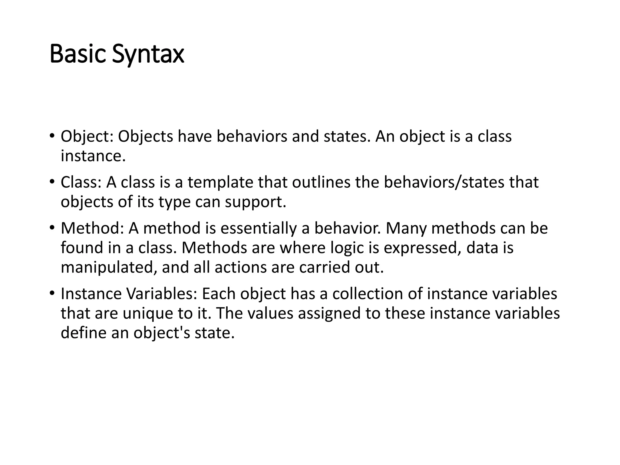 Basic Syntax
• Object: Objects have behaviors and states. An object is a class
instance.
• Class: A class is a template that outlines the behaviors/states that
objects of its type can support.
• Method: A method is essentially a behavior. Many methods can be
found in a class. Methods are where logic is expressed, data is
manipulated, and all actions are carried out.
• Instance Variables: Each object has a collection of instance variables
that are unique to it. The values assigned to these instance variables
define an object's state.
 