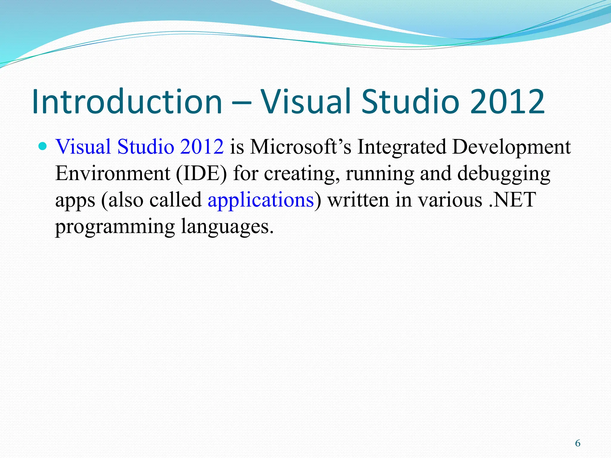 Introduction – Visual Studio 2012
 Visual Studio 2012 is Microsoft’s Integrated Development
Environment (IDE) for creating, running and debugging
apps (also called applications) written in various .NET
programming languages.
6
 