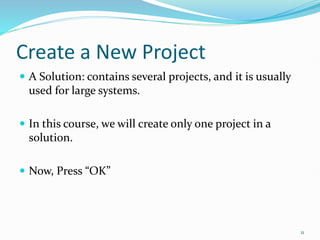 Create a New Project
 A Solution: contains several projects, and it is usually
used for large systems.
 In this course, we will create only one project in a
solution.
 Now, Press “OK”
11
 