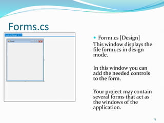 Forms.cs
 Form1.cs [Design]
This window displays the
file form1.cs in design
mode.
In this window you can
add the needed controls
to the form.
Your project may contain
several forms that act as
the windows of the
application.
13
 