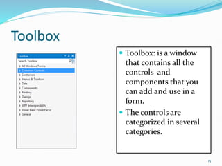 Toolbox
 Toolbox: is a window
that contains all the
controls and
components that you
can add and use in a
form.
 The controls are
categorized in several
categories.
15
 