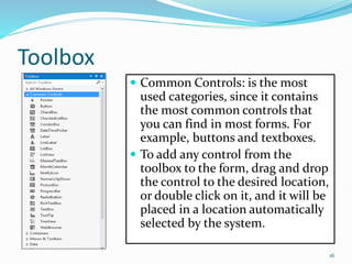Toolbox
 Common Controls: is the most
used categories, since it contains
the most common controls that
you can find in most forms. For
example, buttons and textboxes.
 To add any control from the
toolbox to the form, drag and drop
the control to the desired location,
or double click on it, and it will be
placed in a location automatically
selected by the system.
16
 