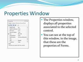 Properties Window
 The Properties window,
displays all properties
associated to the selected
control.
 You can see at the top of
this window, in the image,
that these are the
properties of Form1.
18
 
