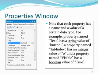Properties Window
 Note that each property has
a name and a value of a
certain data type. For
example, property named
“Text”, has a string value of
“button1”, a property named
“TabIndex”, has an integer
value of “0” and a property
named “Visible” has a
boolean value of “True”.
23
 