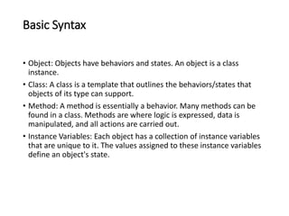 Basic Syntax
• Object: Objects have behaviors and states. An object is a class
instance.
• Class: A class is a template that outlines the behaviors/states that
objects of its type can support.
• Method: A method is essentially a behavior. Many methods can be
found in a class. Methods are where logic is expressed, data is
manipulated, and all actions are carried out.
• Instance Variables: Each object has a collection of instance variables
that are unique to it. The values assigned to these instance variables
define an object's state.
 