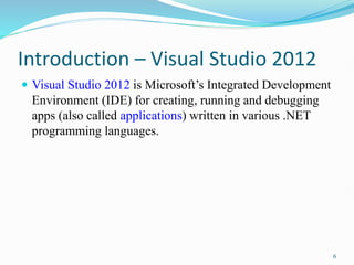 Introduction – Visual Studio 2012
 Visual Studio 2012 is Microsoft’s Integrated Development
Environment (IDE) for creating, running and debugging
apps (also called applications) written in various .NET
programming languages.
6
 