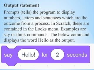 Output statement
Prompts (tells) the program to display
numbers, letters and sentences which are the
outcome from a process. In Scratch, these are
contained in the Looks menu. Examples are
say or think commands. The below command
displays the word Hello as the output.
 