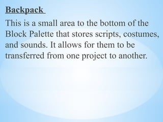 Backpack
This is a small area to the bottom of the
Block Palette that stores scripts, costumes,
and sounds. It allows for them to be
transferred from one project to another.
 