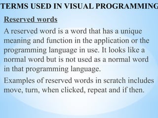 TERMS USED IN VISUAL PROGRAMMING
Reserved words
A reserved word is a word that has a unique
meaning and function in the application or the
programming language in use. It looks like a
normal word but is not used as a normal word
in that programming language.
Examples of reserved words in scratch includes
move, turn, when clicked, repeat and if then.
 