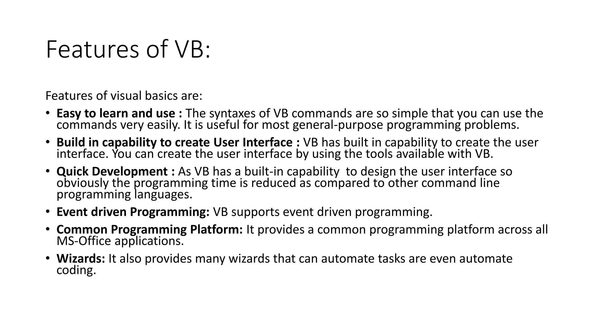 Features of VB:
Features of visual basics are:
• Easy to learn and use : The syntaxes of VB commands are so simple that you can use the
commands very easily. It is useful for most general-purpose programming problems.
• Build in capability to create User Interface : VB has built in capability to create the user
interface. You can create the user interface by using the tools available with VB.
• Quick Development : As VB has a built-in capability to design the user interface so
obviously the programming time is reduced as compared to other command line
programming languages.
• Event driven Programming: VB supports event driven programming.
• Common Programming Platform: It provides a common programming platform across all
MS-Office applications.
• Wizards: It also provides many wizards that can automate tasks are even automate
coding.
 