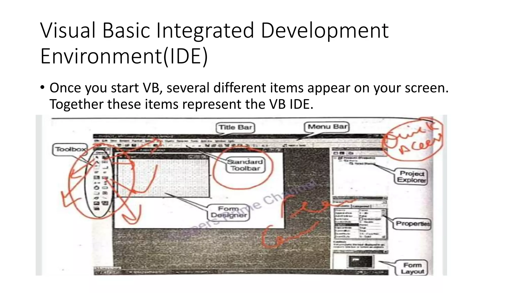 Visual Basic Integrated Development
Environment(IDE)
• Once you start VB, several different items appear on your screen.
Together these items represent the VB IDE.
 