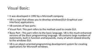 Visual Basic:
• It was developed in 1992 by a Microsoft company.
• VB is a tool that allows you to develop windows(GUI-Graphical user
Interface) applications.
• VB consists of two parts:
Visual Part: This part refers to the method used to create GUI.
Basic Part : This part refers to the basic language. VB is the much-enhanced
versions of the Basic programming language. VB contains large numbers of
statements, built in function and keywords, many of which related directly
to the windows GUI.
• VB is an object-oriented programming development system for creating
applications for Microsoft windows.
 