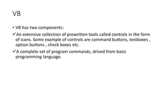VB
• VB has two components:
An extensive collection of prewritten tools called controls in the form
of icons. Some example of controls are command buttons, textboxes ,
option buttons , check boxes etc.
A complete set of program commands, drived from basic
programming language.
 