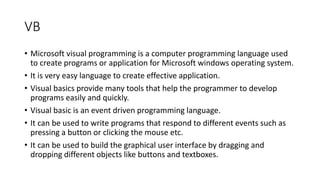 VB
• Microsoft visual programming is a computer programming language used
to create programs or application for Microsoft windows operating system.
• It is very easy language to create effective application.
• Visual basics provide many tools that help the programmer to develop
programs easily and quickly.
• Visual basic is an event driven programming language.
• It can be used to write programs that respond to different events such as
pressing a button or clicking the mouse etc.
• It can be used to build the graphical user interface by dragging and
dropping different objects like buttons and textboxes.
 