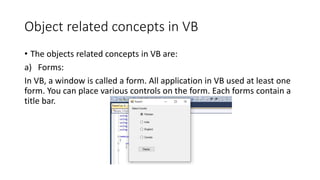 Object related concepts in VB
• The objects related concepts in VB are:
a) Forms:
In VB, a window is called a form. All application in VB used at least one
form. You can place various controls on the form. Each forms contain a
title bar.
 