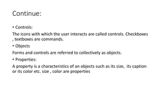 Continue:
• Controls:
The icons with which the user interacts are called controls. Checkboxes
, textboxes are commands.
• Objects
Forms and controls are referred to collectively as objects.
• Properties:
A property is a characteristics of an objects such as its size, its caption
or its color etc. size , color are properties
 