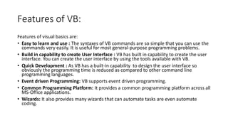 Features of VB:
Features of visual basics are:
• Easy to learn and use : The syntaxes of VB commands are so simple that you can use the
commands very easily. It is useful for most general-purpose programming problems.
• Build in capability to create User Interface : VB has built in capability to create the user
interface. You can create the user interface by using the tools available with VB.
• Quick Development : As VB has a built-in capability to design the user interface so
obviously the programming time is reduced as compared to other command line
programming languages.
• Event driven Programming: VB supports event driven programming.
• Common Programming Platform: It provides a common programming platform across all
MS-Office applications.
• Wizards: It also provides many wizards that can automate tasks are even automate
coding.
 