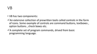 VB
• VB has two components:
An extensive collection of prewritten tools called controls in the form
of icons. Some exampl...