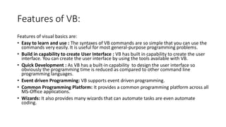 Features of VB:
Features of visual basics are:
• Easy to learn and use : The syntaxes of VB commands are so simple that yo...