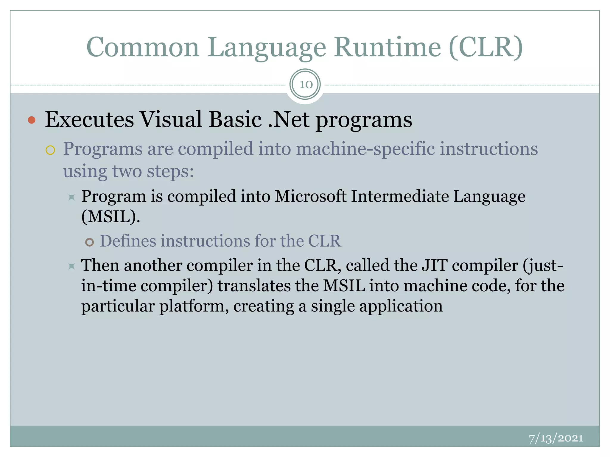 Common Language Runtime (CLR)
 Executes Visual Basic .Net programs
 Programs are compiled into machine-specific instructions
using two steps:
 Program is compiled into Microsoft Intermediate Language
(MSIL).
 Defines instructions for the CLR
 Then another compiler in the CLR, called the JIT compiler (just-
in-time compiler) translates the MSIL into machine code, for the
particular platform, creating a single application
7/13/2021
10
 