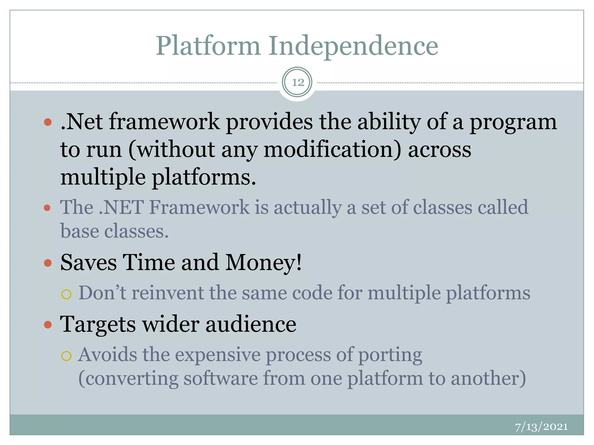 Platform Independence
 .Net framework provides the ability of a program
to run (without any modification) across
multiple platforms.
 The .NET Framework is actually a set of classes called
base classes.
 Saves Time and Money!
 Don’t reinvent the same code for multiple platforms
 Targets wider audience
 Avoids the expensive process of porting
(converting software from one platform to another)
7/13/2021
12
 