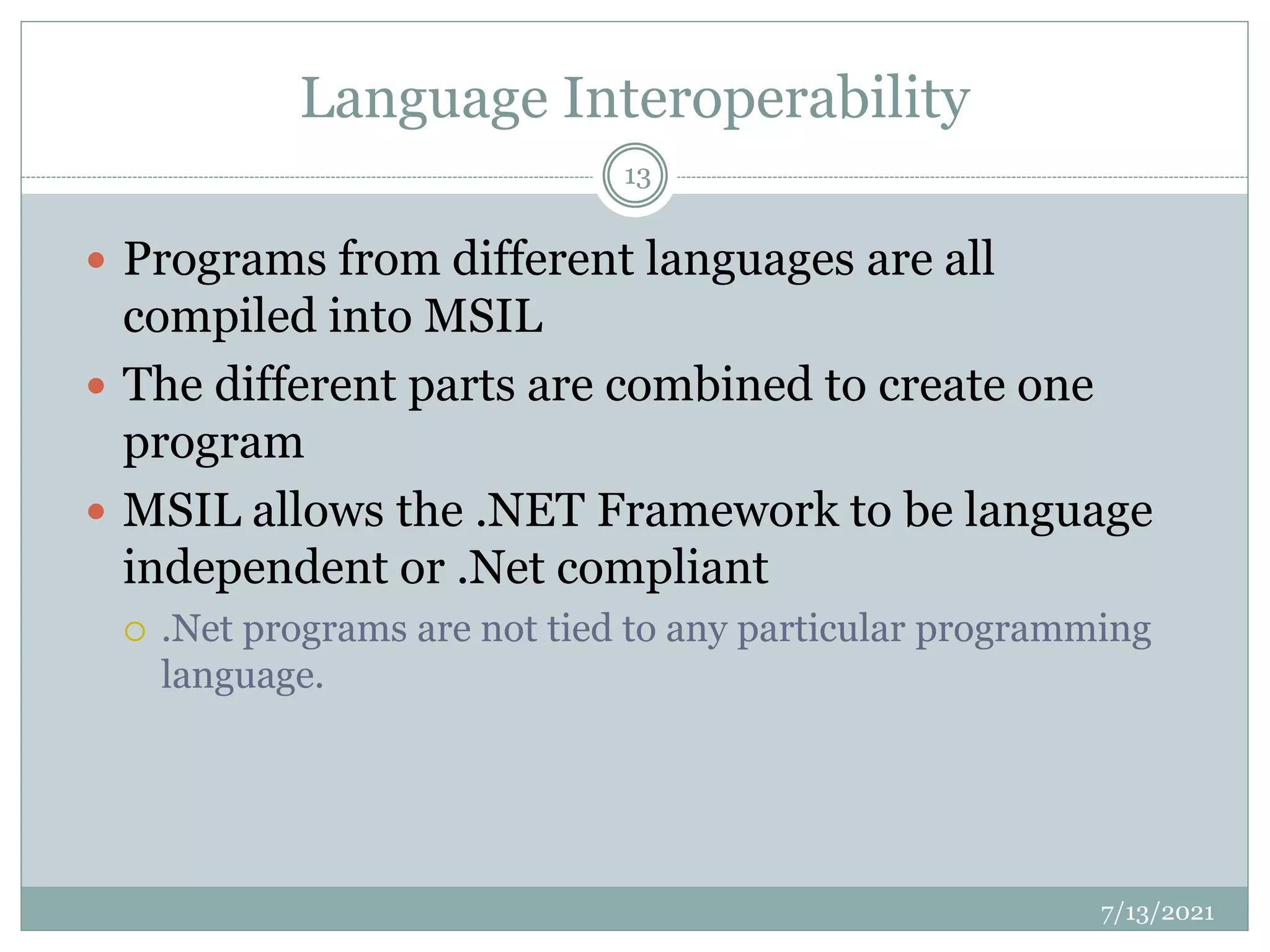 Language Interoperability
 Programs from different languages are all
compiled into MSIL
 The different parts are combined to create one
program
 MSIL allows the .NET Framework to be language
independent or .Net compliant
 .Net programs are not tied to any particular programming
language.
7/13/2021
13
 