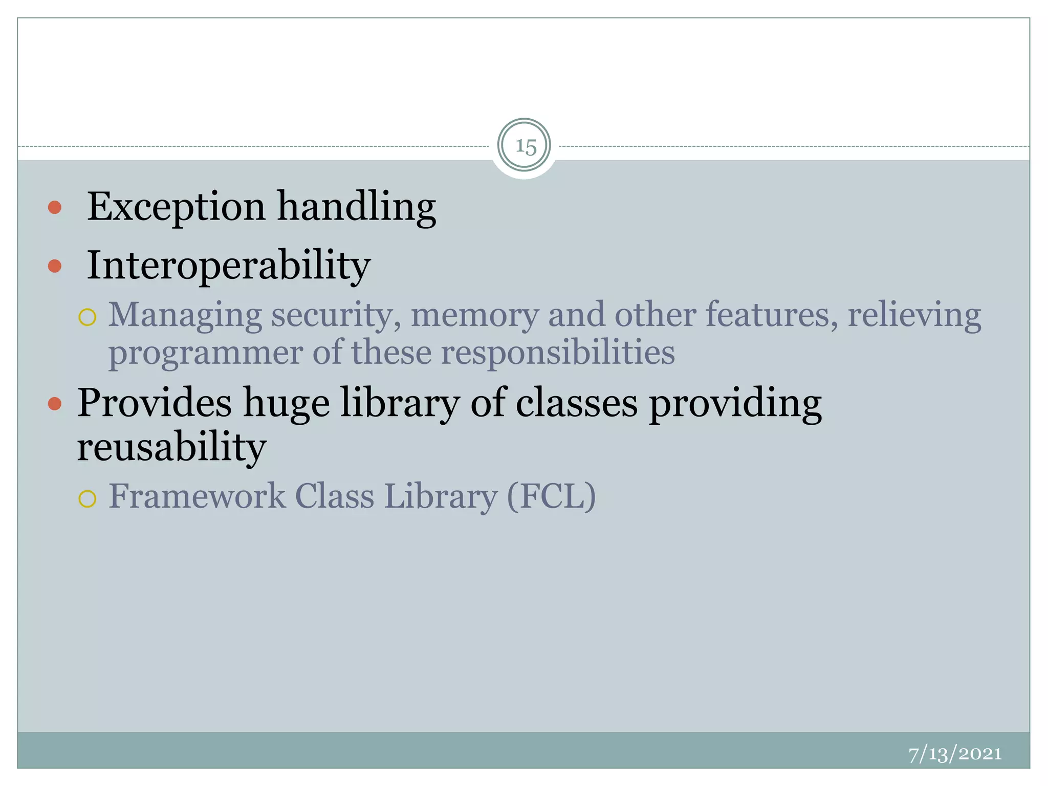  Exception handling
 Interoperability
 Managing security, memory and other features, relieving
programmer of these responsibilities
 Provides huge library of classes providing
reusability
 Framework Class Library (FCL)
7/13/2021
15
 