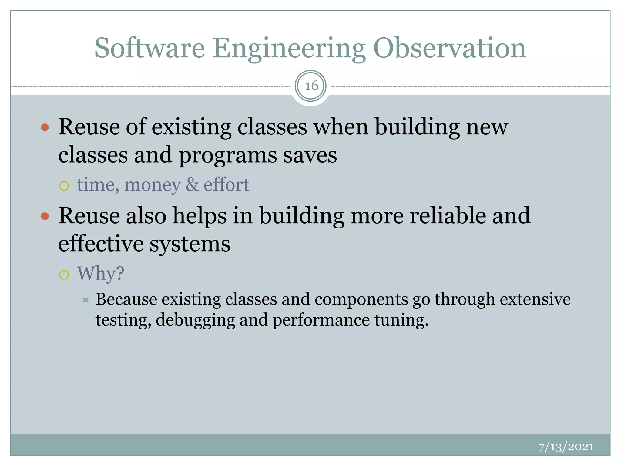 Software Engineering Observation
 Reuse of existing classes when building new
classes and programs saves
 time, money & effort
 Reuse also helps in building more reliable and
effective systems
 Why?
 Because existing classes and components go through extensive
testing, debugging and performance tuning.
7/13/2021
16
 