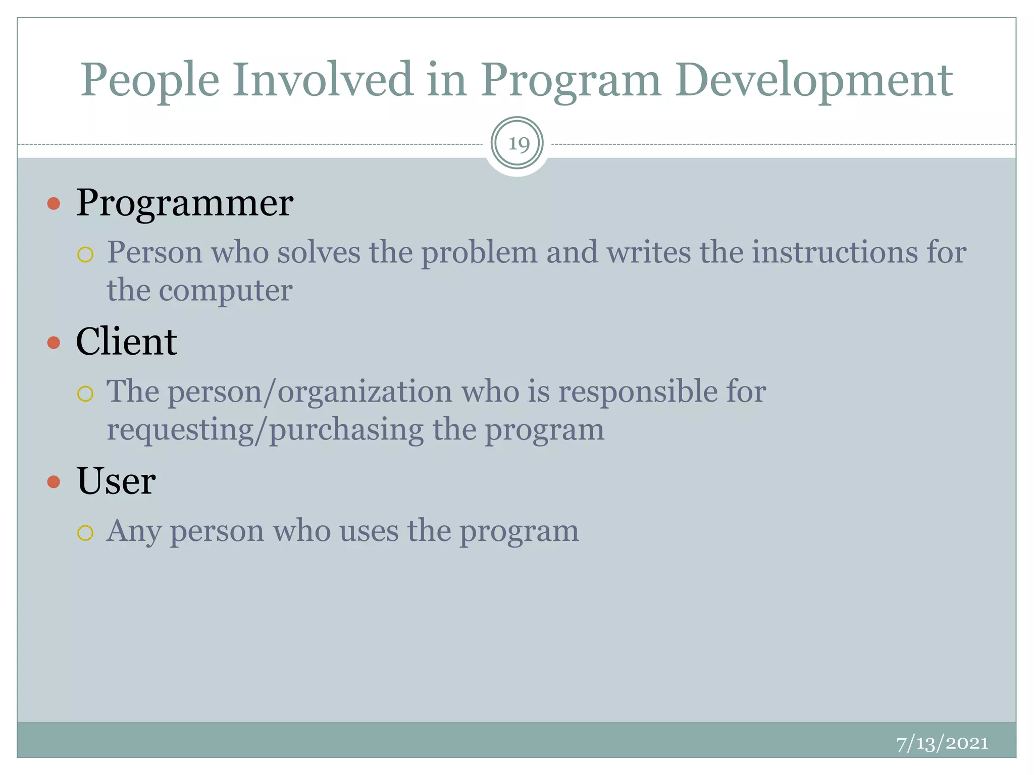 People Involved in Program Development
 Programmer
 Person who solves the problem and writes the instructions for
the computer
 Client
 The person/organization who is responsible for
requesting/purchasing the program
 User
 Any person who uses the program
7/13/2021
19
 