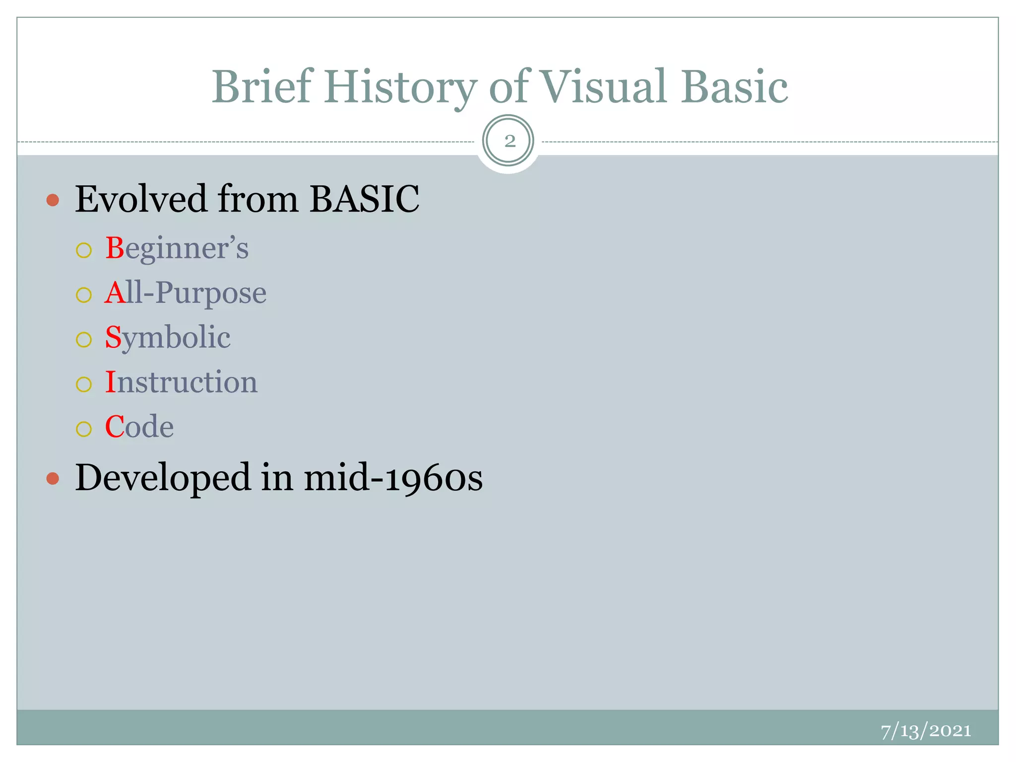 Brief History of Visual Basic
 Evolved from BASIC
 Beginner’s
 All-Purpose
 Symbolic
 Instruction
 Code
 Developed in mid-1960s
7/13/2021
2
 