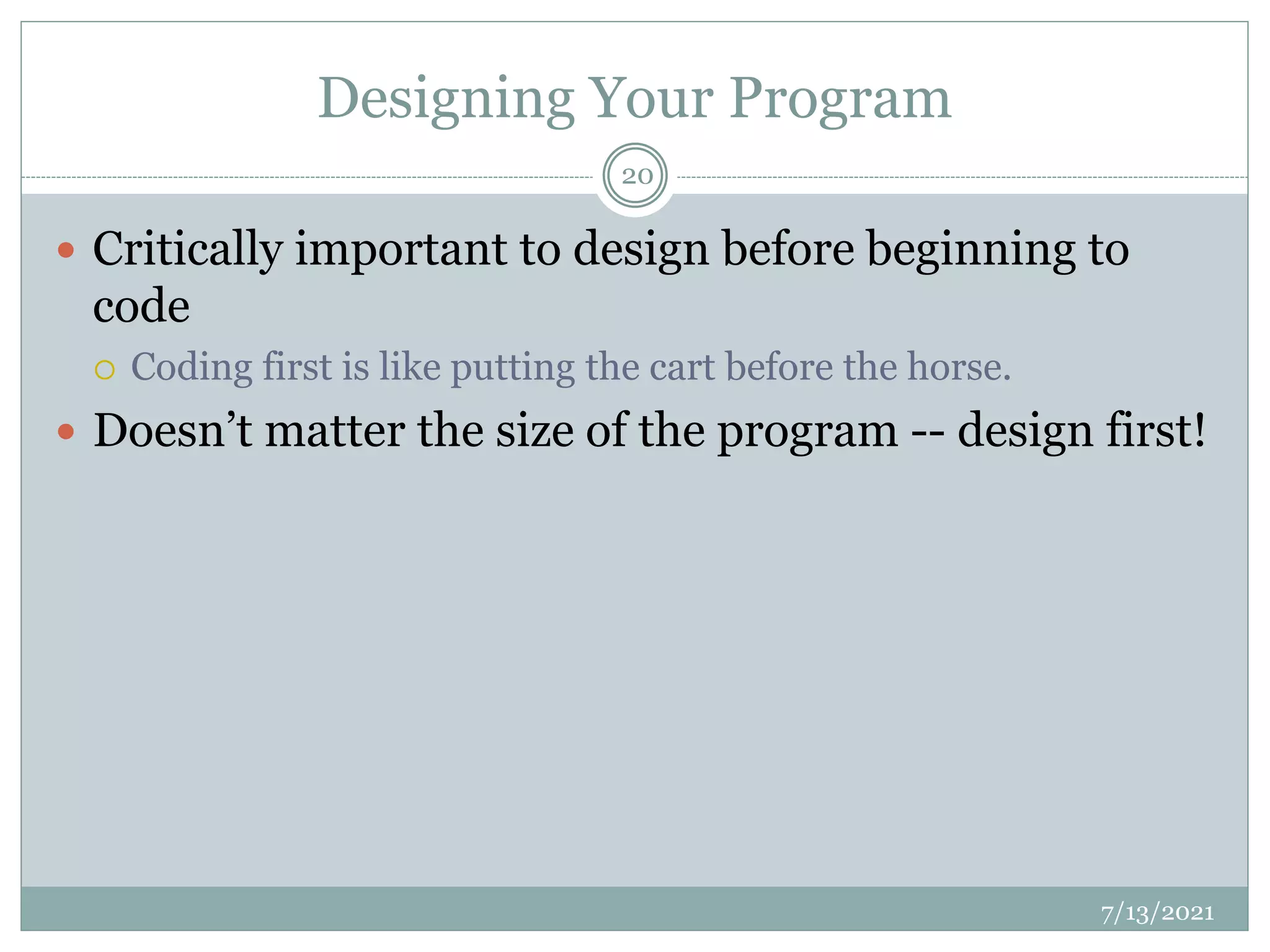 Designing Your Program
 Critically important to design before beginning to
code
 Coding first is like putting the cart before the horse.
 Doesn’t matter the size of the program -- design first!
7/13/2021
20
 
